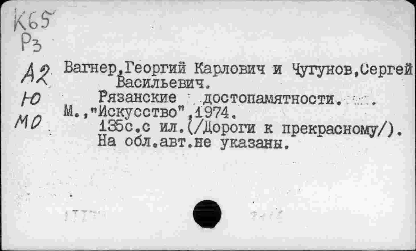 ﻿Вагнер.Георгий Карлович и Чугунов,Сергей Васильевич.
Рязанские достопамятности. . .
М.,«Искусство”,1974.
135с.с ил.(/Дороги к прекрасному/).
На обл.авт.не указаны.